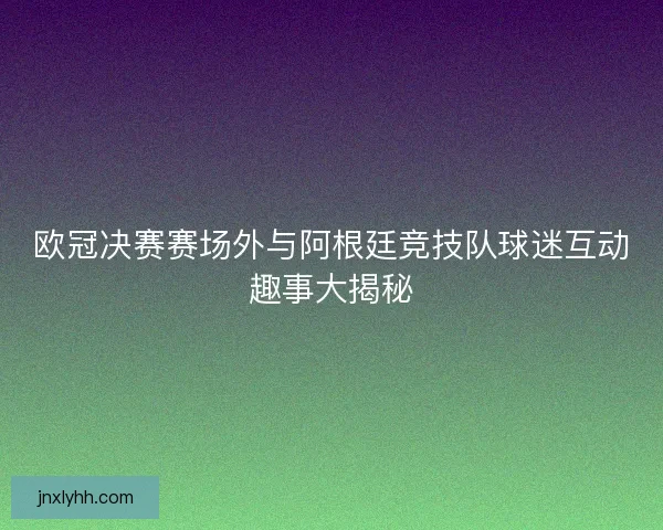 欧冠决赛赛场外与阿根廷竞技队球迷互动趣事大揭秘