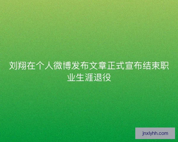 刘翔在个人微博发布文章正式宣布结束职业生涯退役