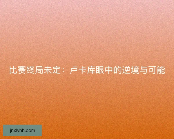 比赛终局未定：卢卡库眼中的逆境与可能