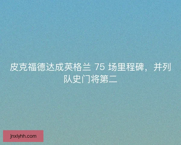 皮克福德达成英格兰 75 场里程碑，并列队史门将第二