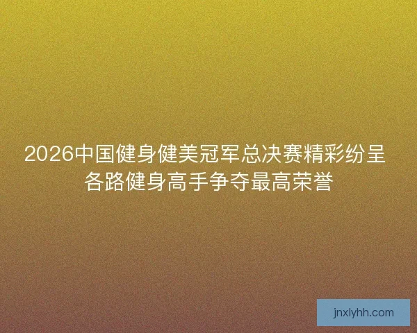 2026中国健身健美冠军总决赛精彩纷呈 各路健身高手争夺最高荣誉