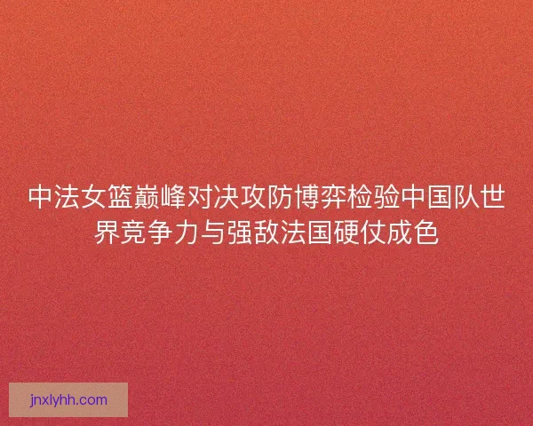中法女篮巅峰对决攻防博弈检验中国队世界竞争力与强敌法国硬仗成色