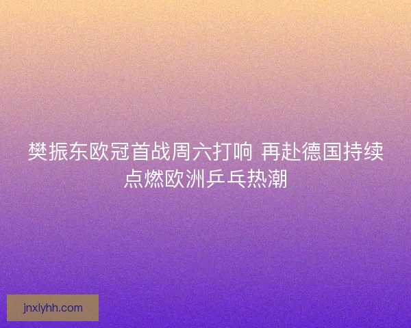 樊振东欧冠首战周六打响 再赴德国持续点燃欧洲乒乓热潮