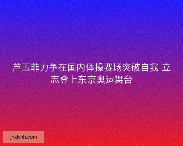 芦玉菲力争在国内体操赛场突破自我 立志登上东京奥运舞台