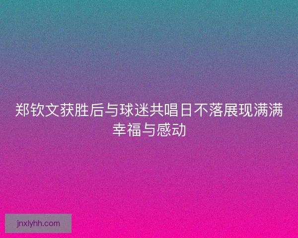 郑钦文获胜后与球迷共唱日不落展现满满幸福与感动 郑钦文获胜后与球迷共唱日不落展现满满幸福与感动