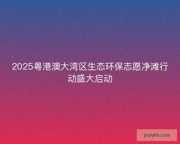 2025粤港澳大湾区生态环保志愿净滩行动盛大启动