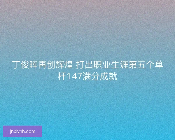 丁俊晖再创辉煌 打出职业生涯第五个单杆147满分成就 丁俊晖再创辉煌 打出职业生涯第五个单杆147满分成就