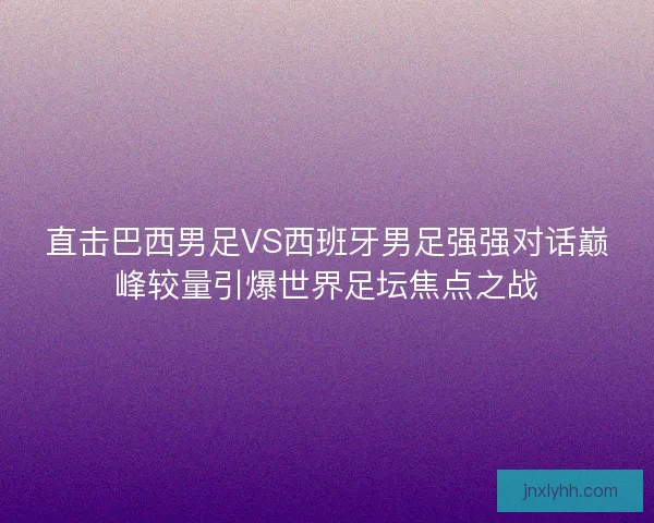 直击巴西男足VS西班牙男足强强对话巅峰较量引爆世界足坛焦点之战
