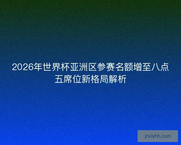 2026年世界杯亚洲区参赛名额增至八点五席位新格局解析