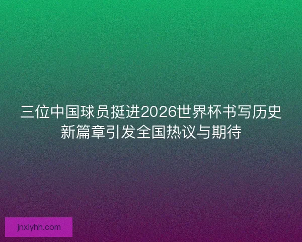 三位中国球员挺进2026世界杯书写历史新篇章引发全国热议与期待