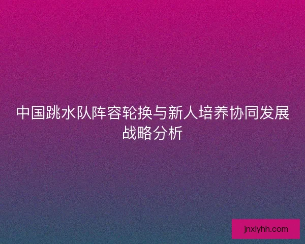 中国跳水队阵容轮换与新人培养协同发展战略分析