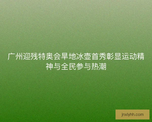 广州迎残特奥会旱地冰壶首秀彰显运动精神与全民参与热潮