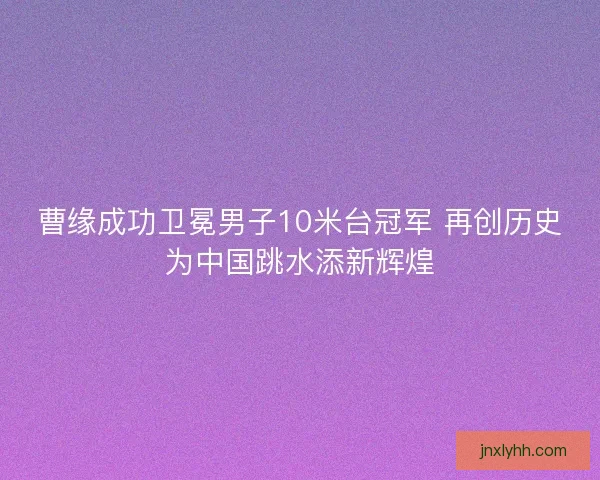 曹缘成功卫冕男子10米台冠军 再创历史为中国跳水添新辉煌
