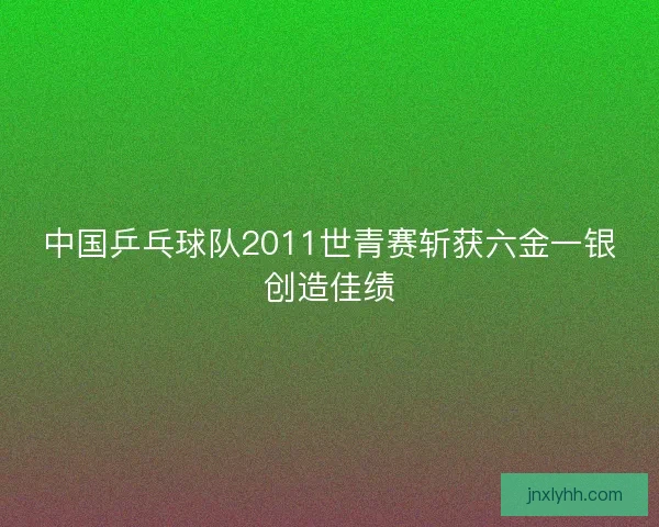 中国乒乓球队2011世青赛斩获六金一银创造佳绩
