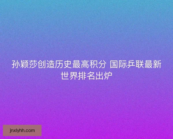 孙颖莎创造历史最高积分 国际乒联最新世界排名出炉 孙颖莎创造历史最高积分 国际乒联最新世界排名出炉
