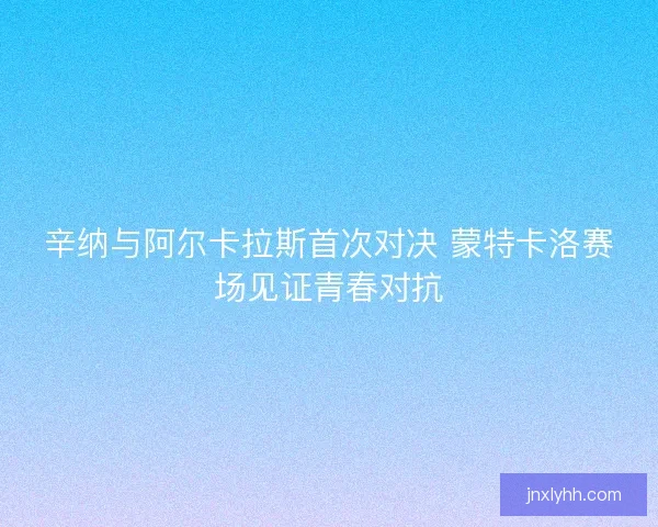 辛纳与阿尔卡拉斯首次对决 蒙特卡洛赛场见证青春对抗