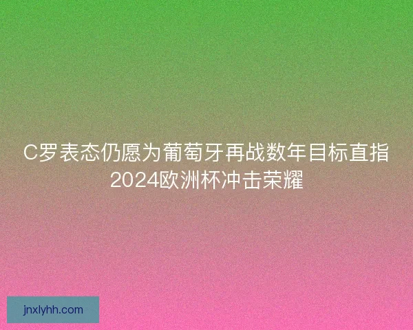 C罗表态仍愿为葡萄牙再战数年目标直指2024欧洲杯冲击荣耀