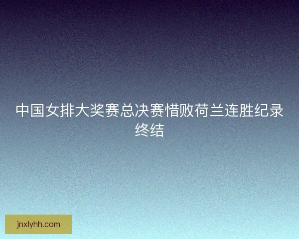 中国女排大奖赛总决赛惜败荷兰连胜纪录终结 中国女排大奖赛总决赛惜败荷兰连胜纪录终结