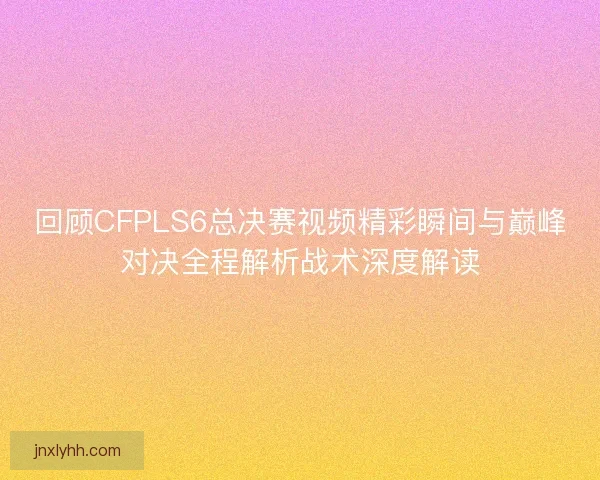 回顾CFPLS6总决赛视频精彩瞬间与巅峰对决全程解析战术深度解读 回顾CFPLS6总决赛视频精彩瞬间与巅峰对决全程解析战术深度解读