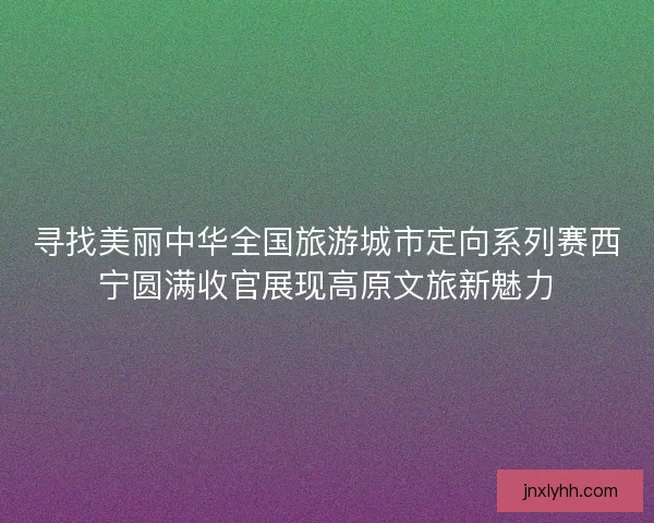 寻找美丽中华全国旅游城市定向系列赛西宁圆满收官展现高原文旅新魅力 寻找美丽中华全国旅游城市定向系列赛西宁圆满收官展现高原文旅新魅力