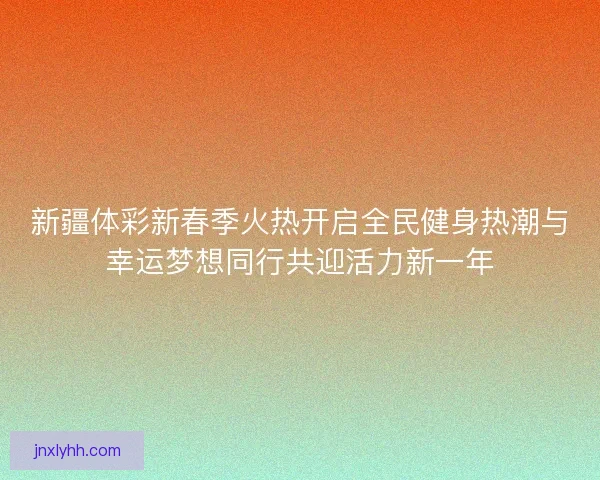 新疆体彩新春季火热开启全民健身热潮与幸运梦想同行共迎活力新一年