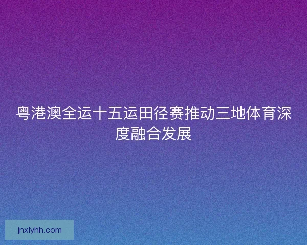 粤港澳全运十五运田径赛推动三地体育深度融合发展