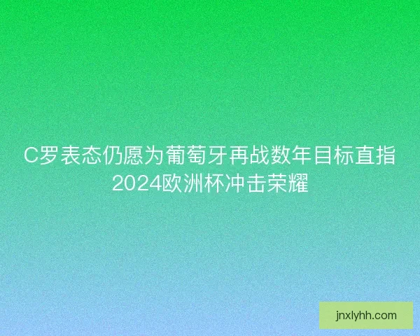 C罗表态仍愿为葡萄牙再战数年目标直指2024欧洲杯冲击荣耀
