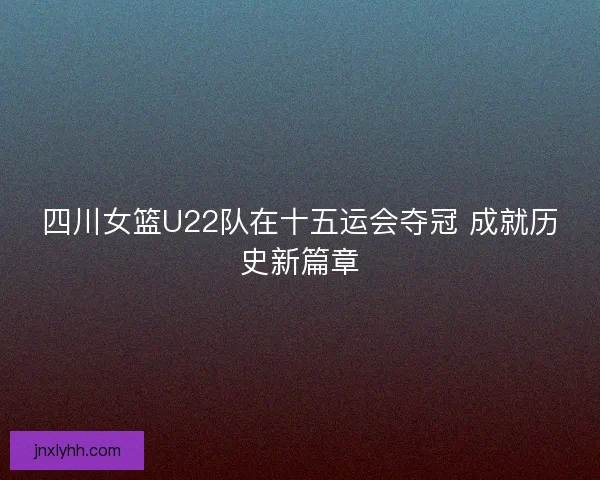 四川女篮U22队在十五运会夺冠 成就历史新篇章