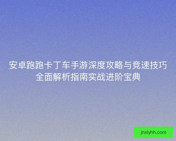 安卓跑跑卡丁车手游深度攻略与竞速技巧全面解析指南实战进阶宝典