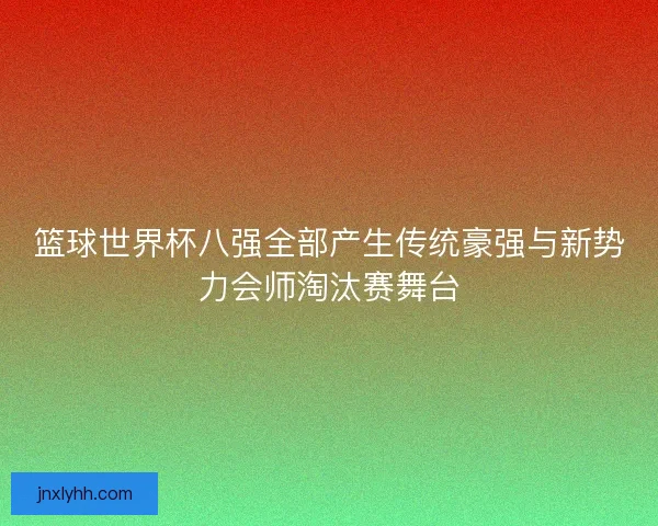 篮球世界杯八强全部产生传统豪强与新势力会师淘汰赛舞台