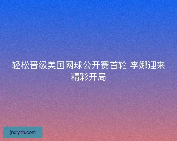 轻松晋级美国网球公开赛首轮 李娜迎来精彩开局