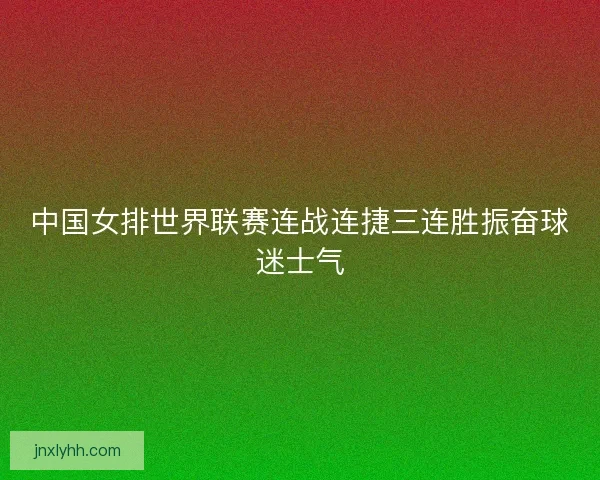 中国女排世界联赛连战连捷三连胜振奋球迷士气