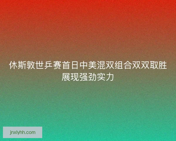 休斯敦世乒赛首日中美混双组合双双取胜展现强劲实力