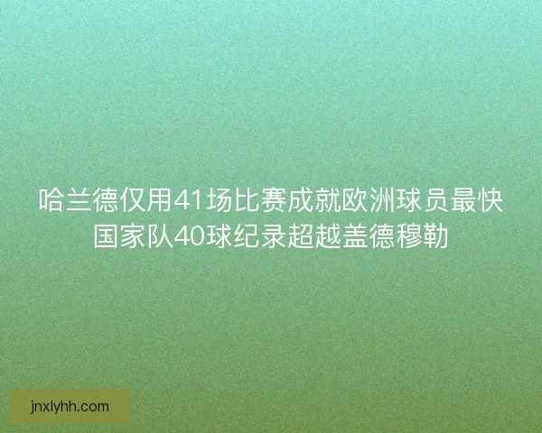 哈兰德仅用41场比赛成就欧洲球员最快国家队40球纪录超越盖德穆勒
