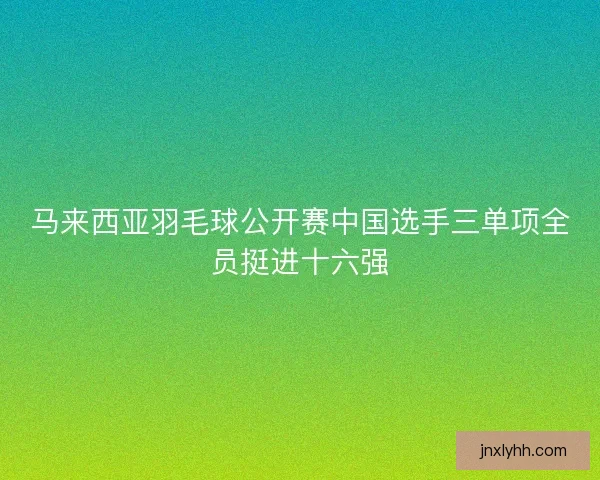 马来西亚羽毛球公开赛中国选手三单项全员挺进十六强 马来西亚羽毛球公开赛中国选手三单项全员挺进十六强