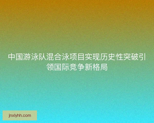 中国游泳队混合泳项目实现历史性突破引领国际竞争新格局 中国游泳队混合泳项目实现历史性突破引领国际竞争新格局
