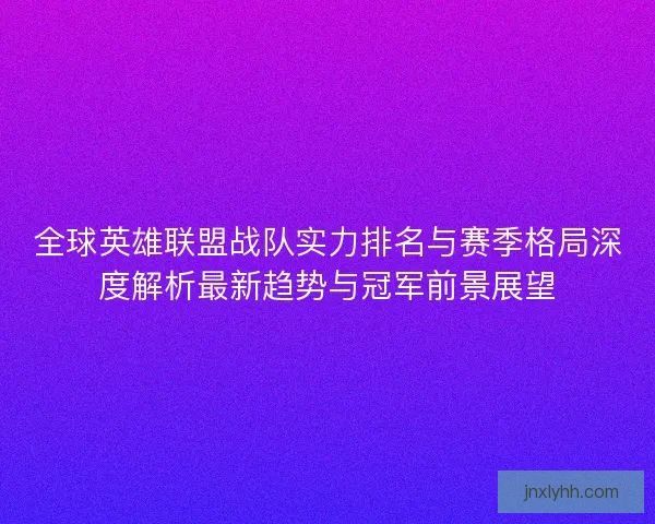 全球英雄联盟战队实力排名与赛季格局深度解析最新趋势与冠军前景展望 全球英雄联盟战队实力排名与赛季格局深度解析最新趋势与冠军前景展望